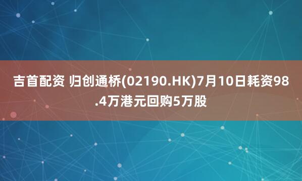 吉首配资 归创通桥(02190.HK)7月10日耗资98.4万港元回购5万股