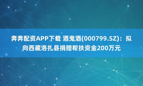 奔奔配资APP下载 酒鬼酒(000799.SZ)：拟向西藏洛扎县捐赠帮扶资金200万元