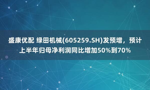 盛康优配 绿田机械(605259.SH)发预增，预计上半年归母净利润同比增加50%到70%