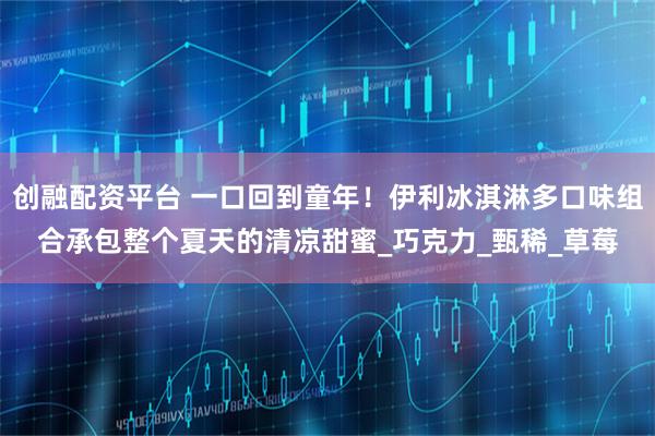 创融配资平台 一口回到童年！伊利冰淇淋多口味组合承包整个夏天的清凉甜蜜_巧克力_甄稀_草莓