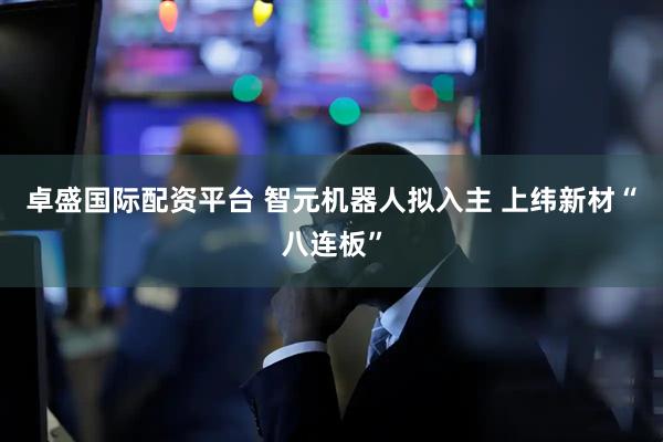 卓盛国际配资平台 智元机器人拟入主 上纬新材“八连板”