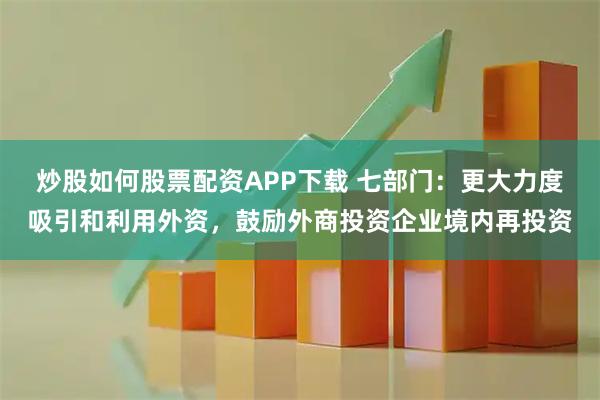 炒股如何股票配资APP下载 七部门：更大力度吸引和利用外资，鼓励外商投资企业境内再投资