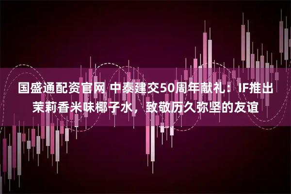 国盛通配资官网 中泰建交50周年献礼：IF推出茉莉香米味椰子水，致敬历久弥坚的友谊
