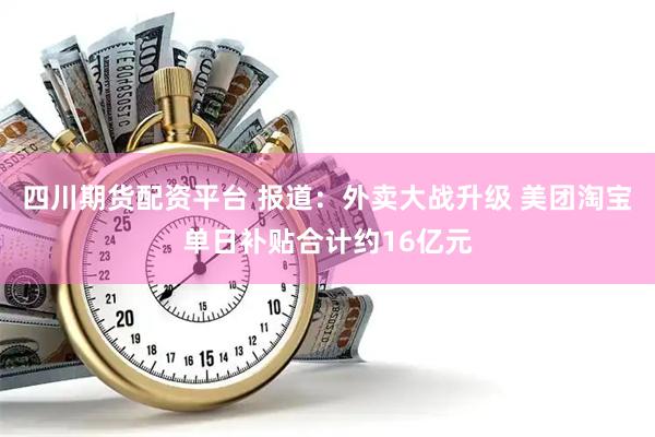 四川期货配资平台 报道：外卖大战升级 美团淘宝单日补贴合计约16亿元