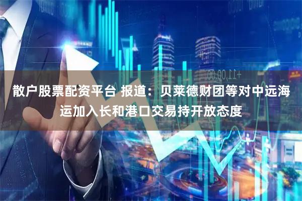 散户股票配资平台 报道：贝莱德财团等对中远海运加入长和港口交易持开放态度