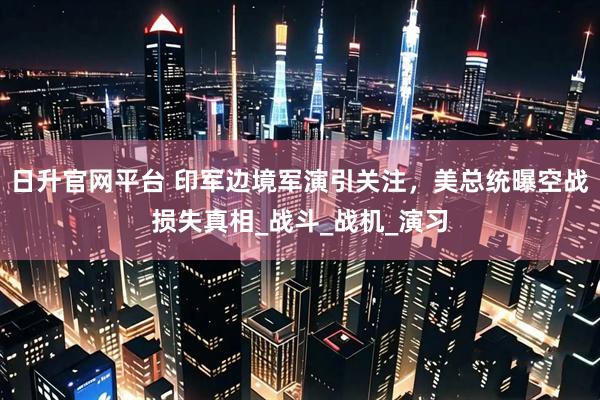日升官网平台 印军边境军演引关注，美总统曝空战损失真相_战斗_战机_演习