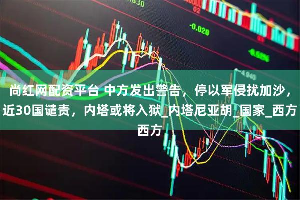 尚红网配资平台 中方发出警告，停以军侵扰加沙，近30国谴责，内塔或将入狱_内塔尼亚胡_国家_西方