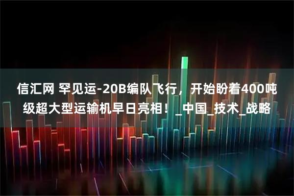 信汇网 罕见运-20B编队飞行，开始盼着400吨级超大型运输机早日亮相！_中国_技术_战略