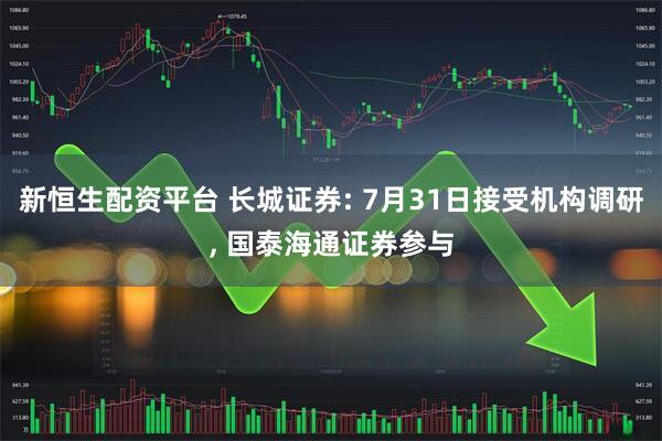 新恒生配资平台 长城证券: 7月31日接受机构调研, 国泰海通证券参与