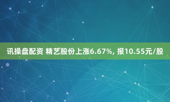 讯操盘配资 精艺股份上涨6.67%, 报10.55元/股