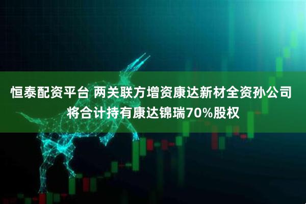 恒泰配资平台 两关联方增资康达新材全资孙公司 将合计持有康达锦瑞70%股权
