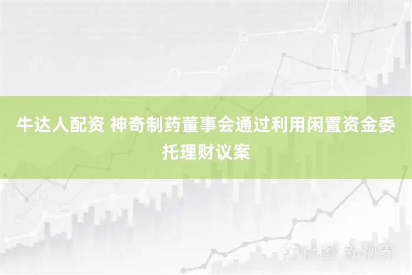 牛达人配资 神奇制药董事会通过利用闲置资金委托理财议案