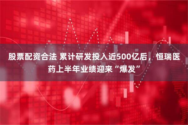 股票配资合法 累计研发投入近500亿后，恒瑞医药上半年业绩迎来“爆发”
