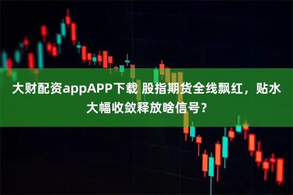 大财配资appAPP下载 股指期货全线飘红，贴水大幅收敛释放啥信号？