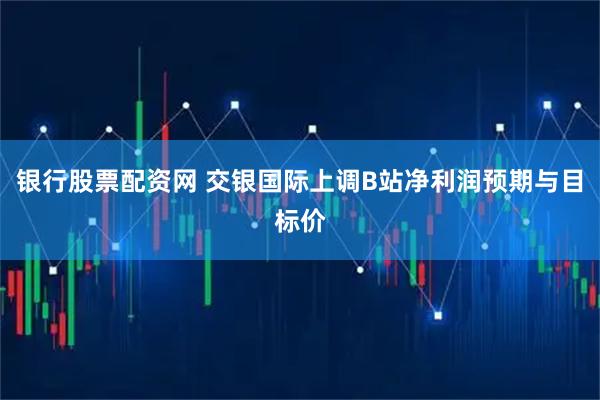 银行股票配资网 交银国际上调B站净利润预期与目标价
