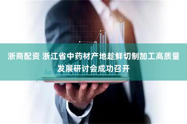 浙商配资 浙江省中药材产地趁鲜切制加工高质量发展研讨会成功召开
