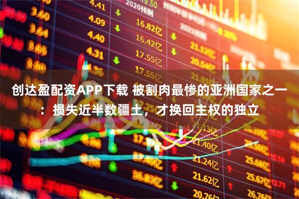 创达盈配资APP下载 被割肉最惨的亚洲国家之一：损失近半数疆土，才换回主权的独立