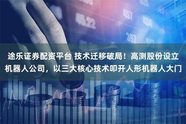途乐证券配资平台 技术迁移破局！高测股份设立机器人公司，以三大核心技术叩开人形机器人大门