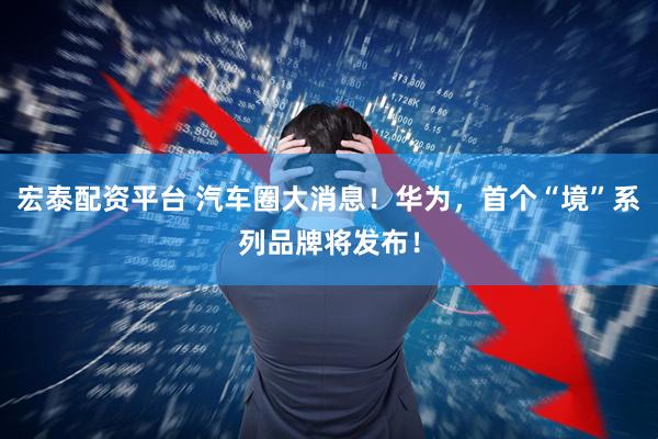 宏泰配资平台 汽车圈大消息！华为，首个“境”系列品牌将发布！