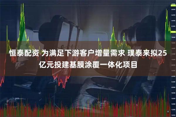 恒泰配资 为满足下游客户增量需求 璞泰来拟25亿元投建基膜涂覆一体化项目