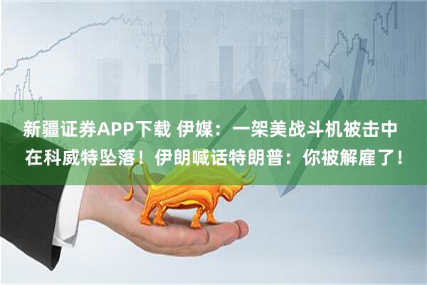 新疆证券APP下载 伊媒：一架美战斗机被击中 在科威特坠落！伊朗喊话特朗普：你被解雇了！
