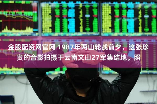 金股配资网官网 1987年两山轮战前夕，这张珍贵的合影拍摄于云南文山27军集结地。照